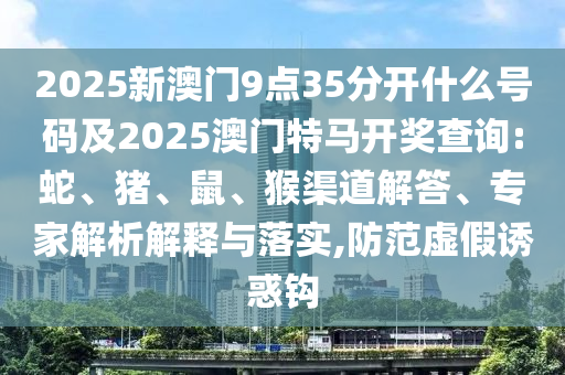 2025新澳门9点35分开什么号码及2025澳门特马开奖查询:蛇、猪、鼠、猴渠道解答、专家解析解释与落实,防范虚假诱惑钩